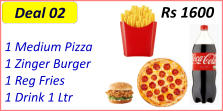 1 Medium Pizza  1 Zinger Burger  1 Reg Fries  1 Drink 1 Ltr  Rs 1600 Deal 02